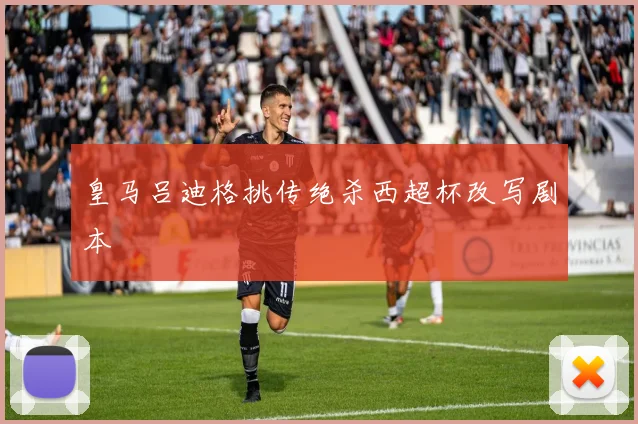 皇马吕迪格挑传绝杀西超杯改写剧本
