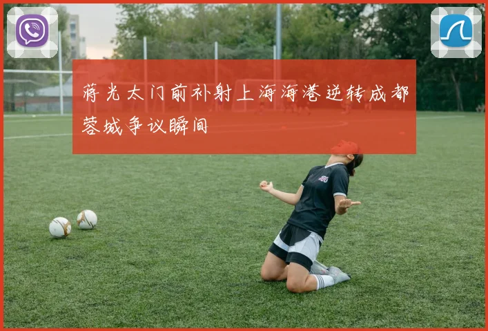 蒋光太门前补射上海海港逆转成都蓉城争议瞬间