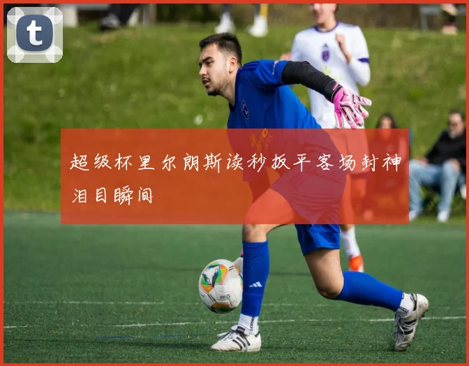 超级杯里尔朗斯读秒扳平客场封神泪目瞬间