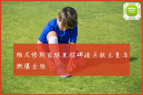 维尼修斯百球里程碑造点救主皇马燃爆全场