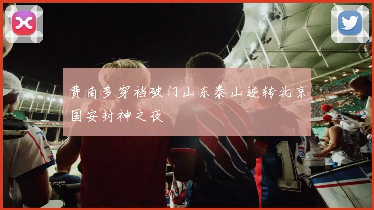 费南多穿裆破门山东泰山逆转北京国安封神之夜