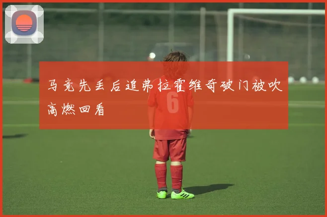 马竞先丢后追弗拉霍维奇破门被吹高燃回看