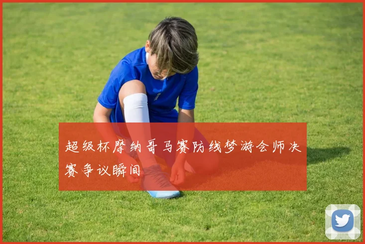 超级杯摩纳哥马赛防线梦游会师决赛争议瞬间