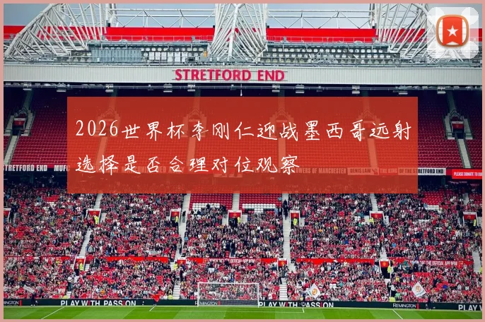 2026世界杯李刚仁迎战墨西哥远射选择是否合理对位观察