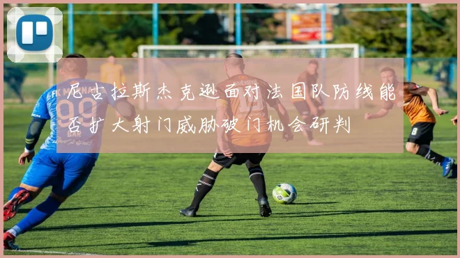 尼古拉斯杰克逊面对法国队防线能否扩大射门威胁破门机会研判