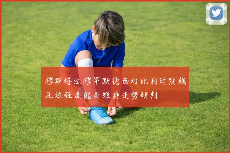 穆斯塔法穆罕默德面对比利时防线压迫强度能否维持走势研判
