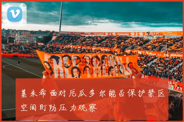 基米希面对厄瓜多尔能否保护禁区空间盯防压力观察