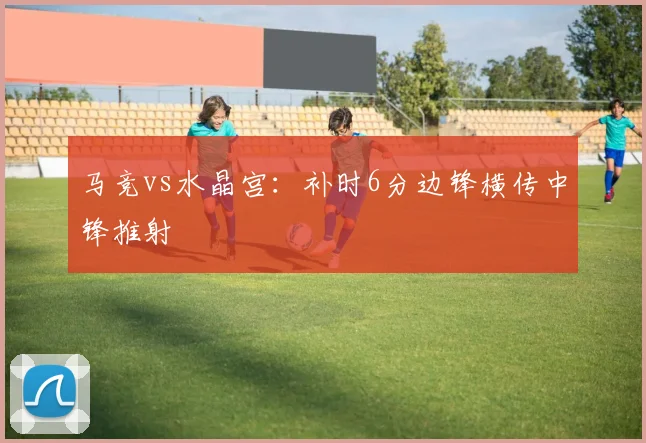 马竞vs水晶宫：补时6分边锋横传中锋推射