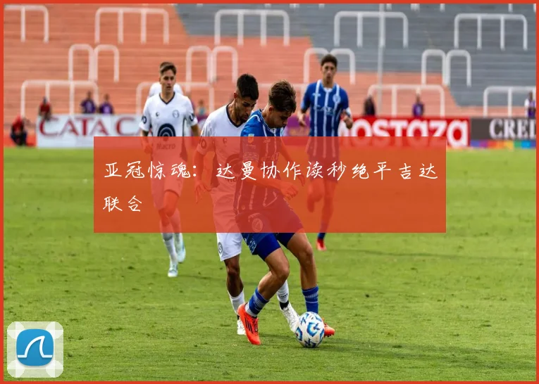亚冠惊魂：达曼协作读秒绝平吉达联合