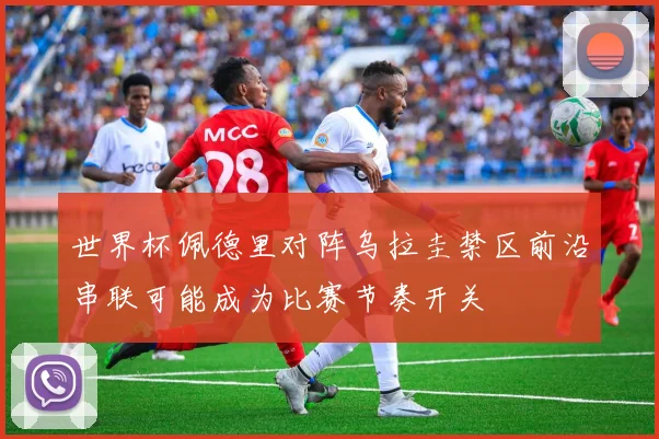 世界杯佩德里对阵乌拉圭禁区前沿串联可能成为比赛节奏开关
