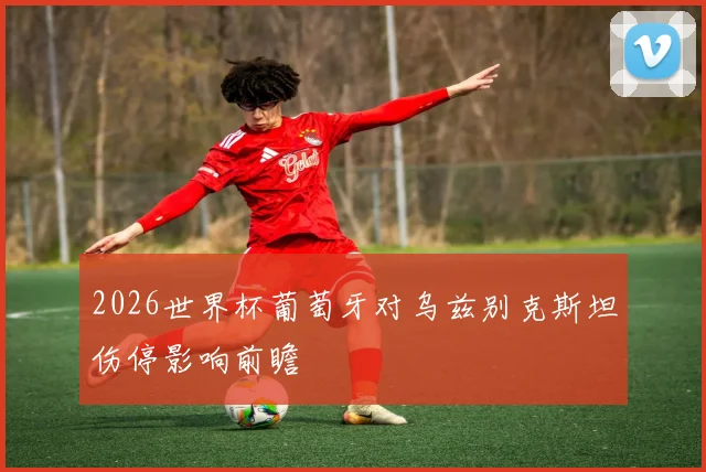 2026世界杯葡萄牙对乌兹别克斯坦伤停影响前瞻