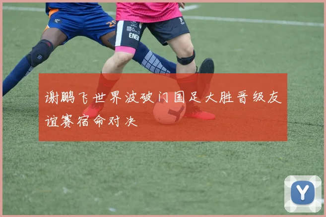 谢鹏飞世界波破门国足大胜晋级友谊赛宿命对决