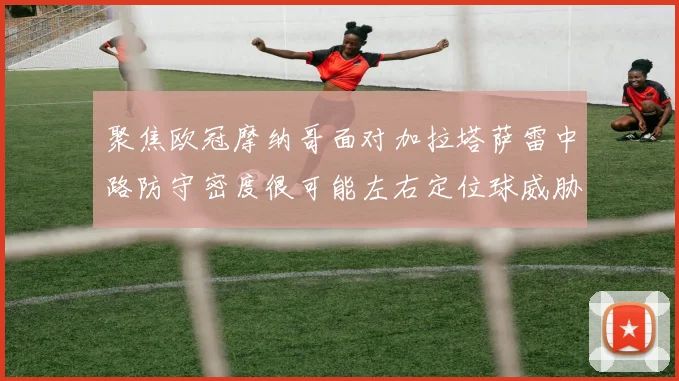 聚焦欧冠摩纳哥面对加拉塔萨雷中路防守密度很可能左右定位球威胁