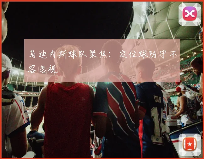 乌迪内斯球队聚焦：定位球防守不容忽视