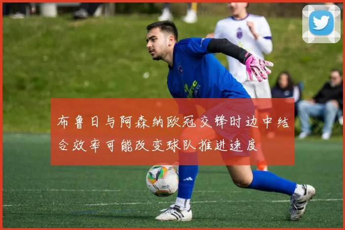 布鲁日与阿森纳欧冠交锋时边中结合效率可能改变球队推进速度