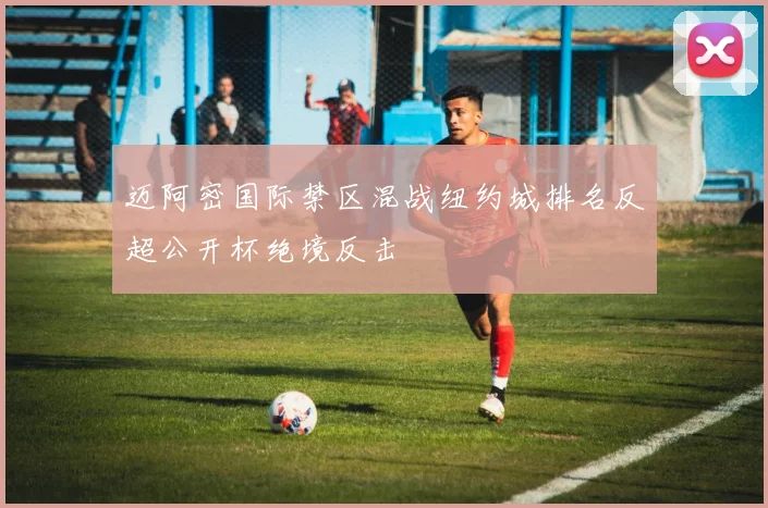 迈阿密国际禁区混战纽约城排名反超公开杯绝境反击