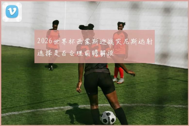 2026世界杯西蒙斯迎战突尼斯远射选择是否合理前瞻解读
