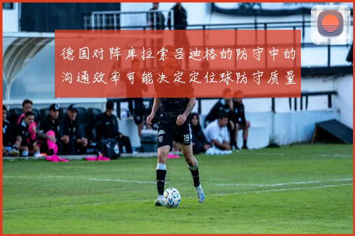 德国对阵库拉索吕迪格的防守中的沟通效率可能决定定位球防守质量