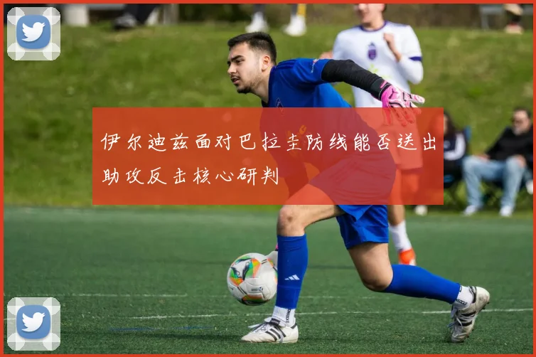伊尔迪兹面对巴拉圭防线能否送出助攻反击核心研判