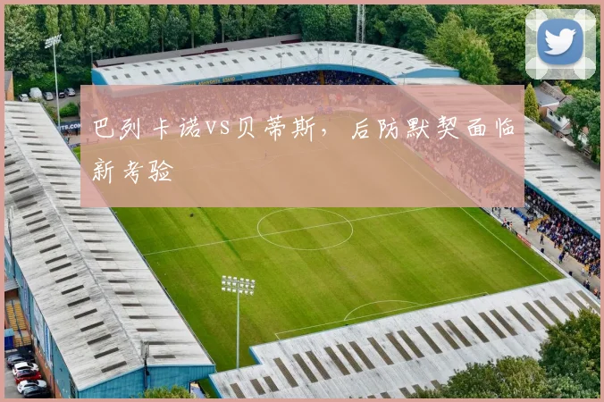 巴列卡诺vs贝蒂斯，后防默契面临新考验