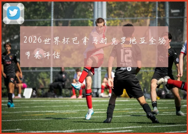 2026世界杯巴拿马对克罗地亚全场节奏评估