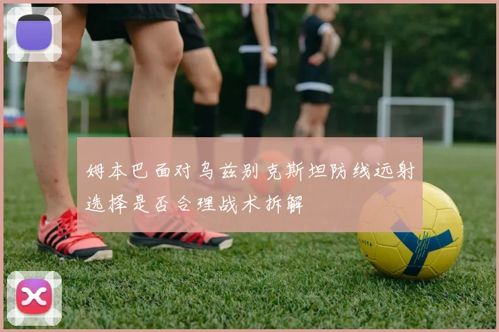 姆本巴面对乌兹别克斯坦防线远射选择是否合理战术拆解