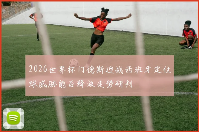 2026世界杯门德斯迎战西班牙定位球威胁能否释放走势研判