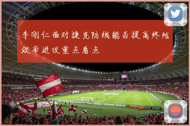 李刚仁面对捷克防线能否提高终结效率进攻重点看点