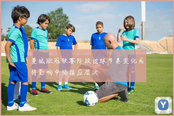 曼城欧冠联赛阶段控球节奏变化或将影响中场接应层次