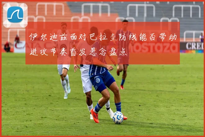 伊尔迪兹面对巴拉圭防线能否带动进攻节奏首发悬念盘点