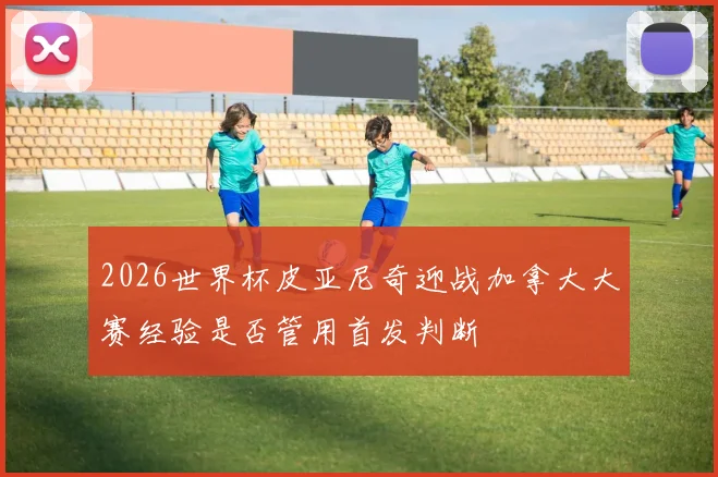 2026世界杯皮亚尼奇迎战加拿大大赛经验是否管用首发判断