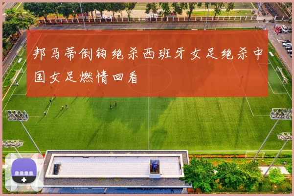 邦马蒂倒钩绝杀西班牙女足绝杀中国女足燃情回看