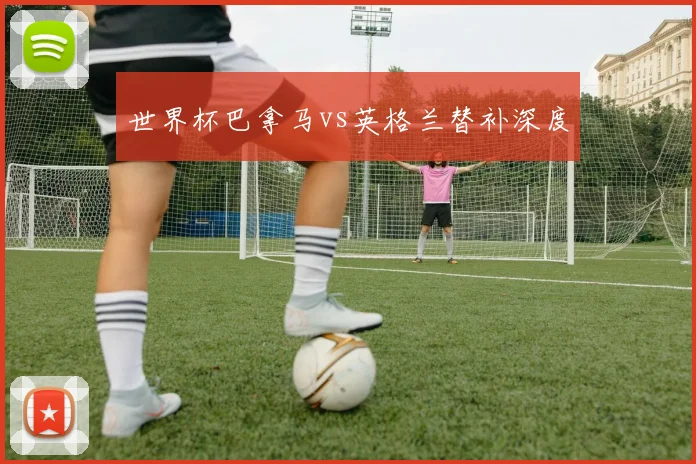 世界杯巴拿马vs英格兰替补深度