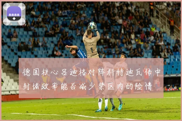 德国核心吕迪格对阵科特迪瓦传中封堵效率能否减少禁区内的险情