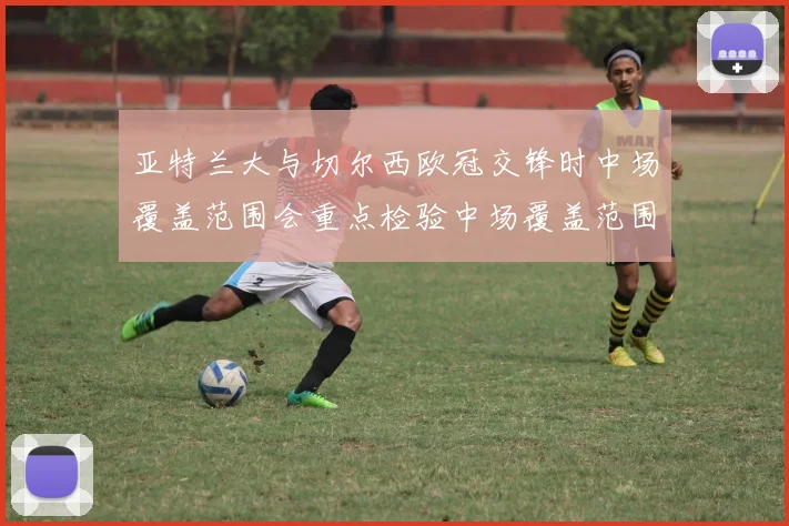 亚特兰大与切尔西欧冠交锋时中场覆盖范围会重点检验中场覆盖范围