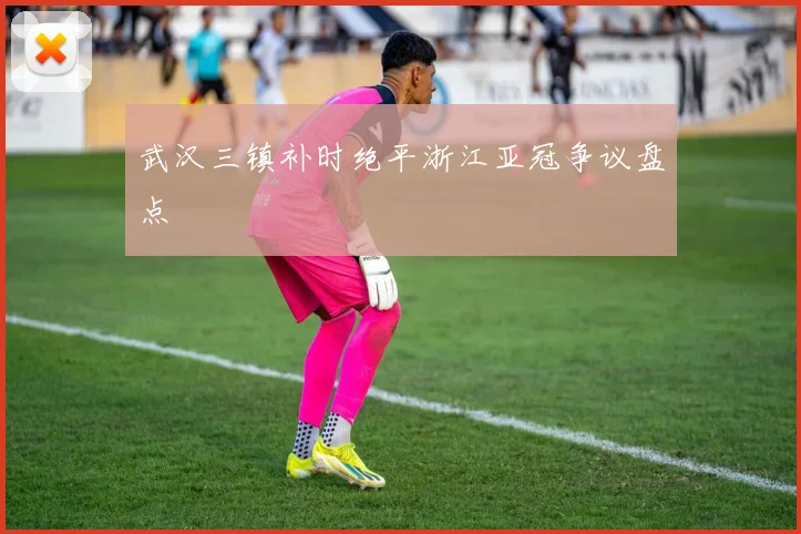 武汉三镇补时绝平浙江亚冠争议盘点