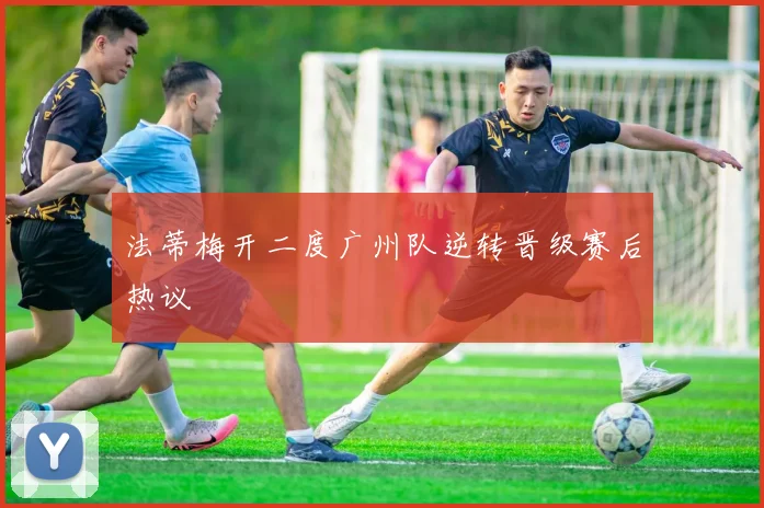 法蒂梅开二度广州队逆转晋级赛后热议